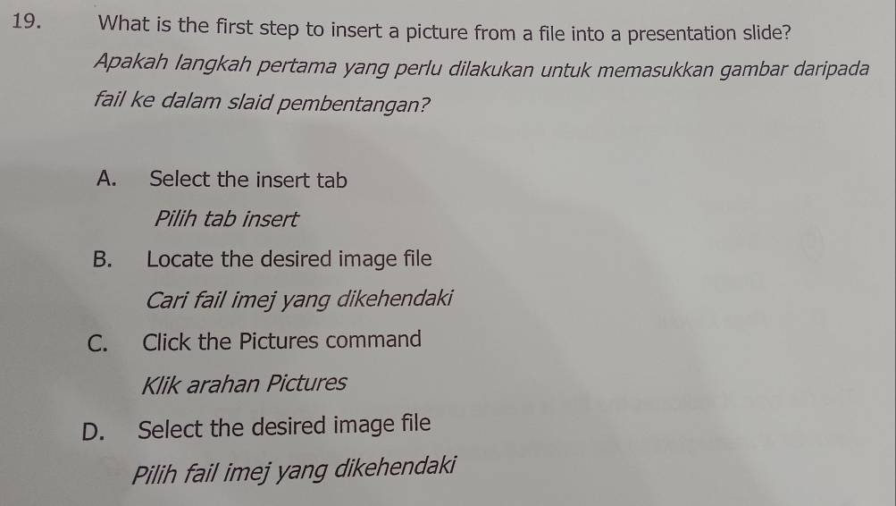 What is the first step to insert a picture from a file into a presentation slide?
Apakah langkah pertama yang perlu dilakukan untuk memasukkan gambar daripada
fail ke dalam slaid pembentangan?
A. Select the insert tab
Pilih tab insert
B. Locate the desired image file
Cari fail imej yang dikehendaki
C. Click the Pictures command
Klik arahan Pictures
D. Select the desired image file
Pilih fail imej yang dikehendaki