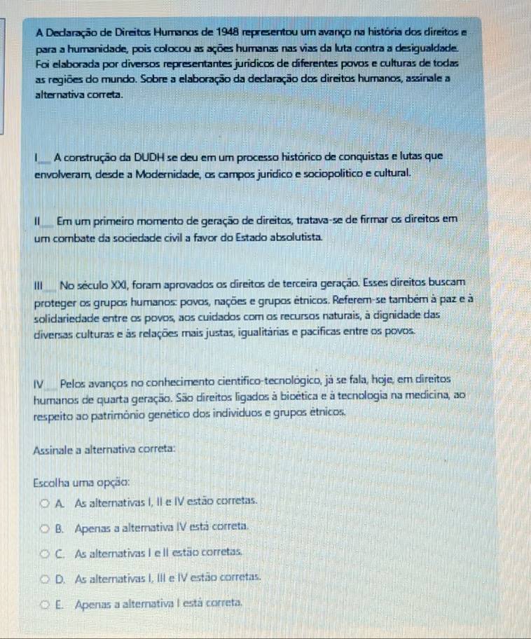 A Declaração de Direitos Humanos de 1948 representou um avanço na história dos direitos e
para a humanidade, pois colocou as ações humanas nas vias da luta contra a desigualdade.
Foi elaborada por diversos representantes jurídicos de diferentes povos e culturas de todas
as regiões do mundo. Sobre a elaboração da declaração dos direitos humanos, assinale a
alternativa correta.
_A construção da DUDH se deu em um processo histórico de conquistas e lutas que
envolveram, desde a Modernidade, os campos jurídico e sociopolítico e cultural.
I_ Em um primeiro momento de geração de direitos, tratava-se de firmar os direitos em
um combate da sociedade civil a favor do Estado absolutista.
''' No século XXI, foram aprovados os direitos de terceira geração. Esses direitos buscam
proteger os grupos humanos: povos, nações e grupos étnicos. Referem-se também à paz e à
solidariedade entre os povos, aos cuidados com os recursos naturais, à dignidade das
diversas culturas e às relações mais justas, igualitárias e pacificas entre os povos.
IV_  Pelos avanços no conhecimento cientifico-tecnológico, já se fala, hoje, em direitos
humanos de quarta geração. São direitos ligados à bioética e à tecnologia na medicina, ao
respeito ao patrimônio genético dos individuos e grupos étnicos.
Assinale a alternativa correta:
Escolha uma opção:
A. As alternativas I, II e IV estão corretas.
B. Apenas a alternativa IV está correta.
C. As alternativas I e II estão corretas.
D. As alternativas I, III e IV estão corretas.
E. Apenas a alternativa I está correta.