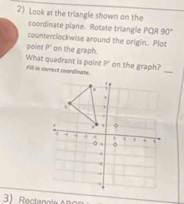 Look at the triangle shown on the 
coordinate plane. Rotate triangle PQR 90°
counterclockwise around the origin. Plot 
point P' on the graph. 
What quadrant is point P' on the graph? 
Fill in correct coordinate. 
_ 
3 Rectan gle B