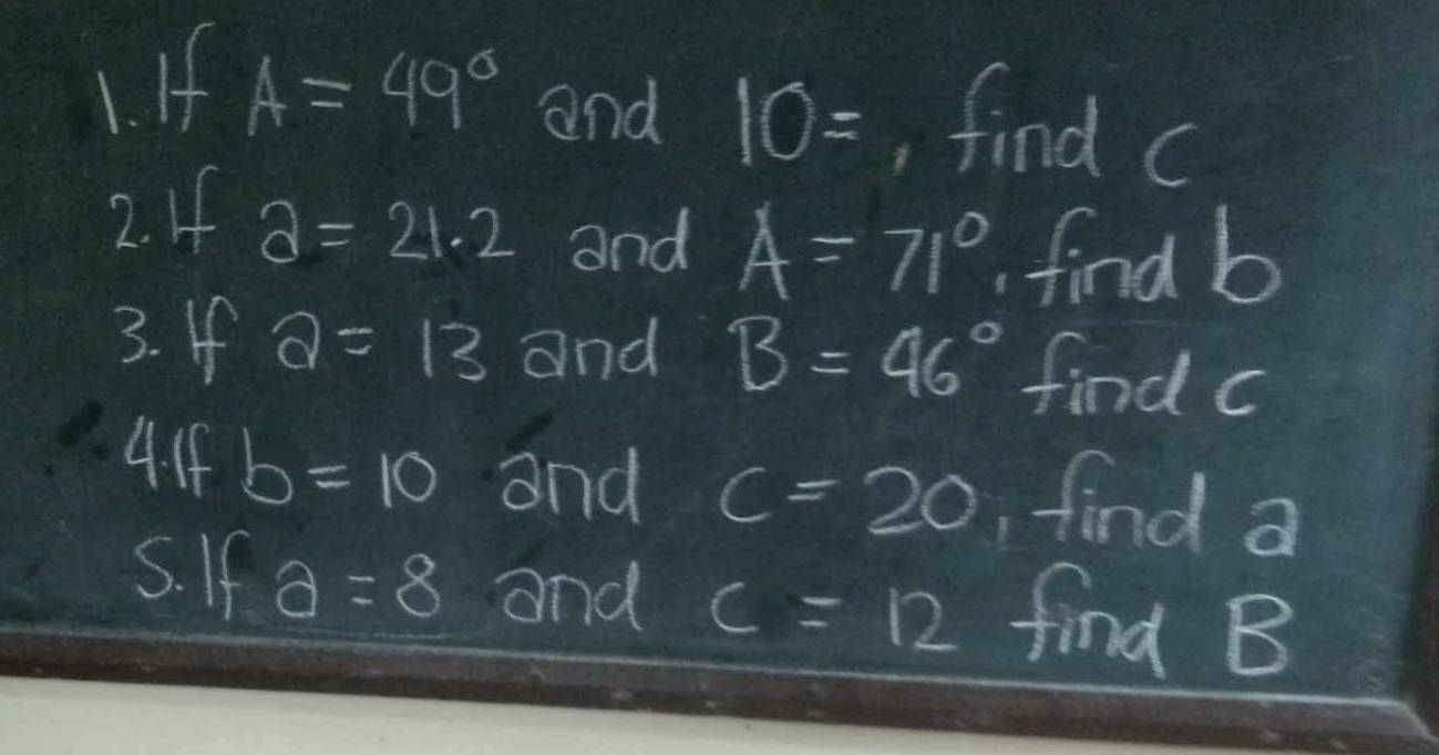 If A=49° and 10= , find c
2. If a=21.2 and A=71°. find b
3. If a=13 and B=46° find c
4. If b=10 and c=20 , find a
5. If a=8 and c=12 find B