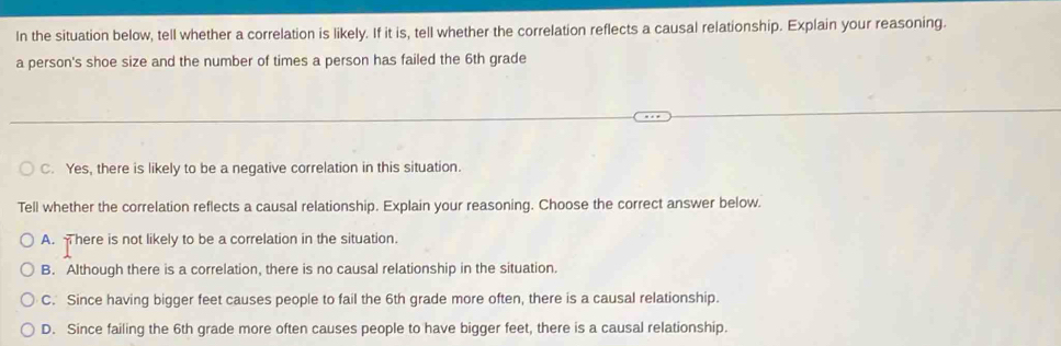 In the situation below, tell whether a correlation is likely. If it is, tell whether the correlation reflects a causal relationship. Explain your reasoning.
a person's shoe size and the number of times a person has failed the 6th grade
C. Yes, there is likely to be a negative correlation in this situation.
Tell whether the correlation reflects a causal relationship. Explain your reasoning. Choose the correct answer below.
A. There is not likely to be a correlation in the situation.
B. Although there is a correlation, there is no causal relationship in the situation.
C. Since having bigger feet causes people to fail the 6th grade more often, there is a causal relationship.
D. Since failing the 6th grade more often causes people to have bigger feet, there is a causal relationship.