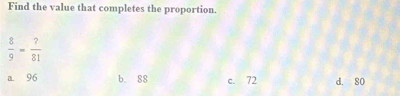 Find the value that completes the proportion.
 8/9 = ?/81 
a 96 b. 88 d. 80
c. 72