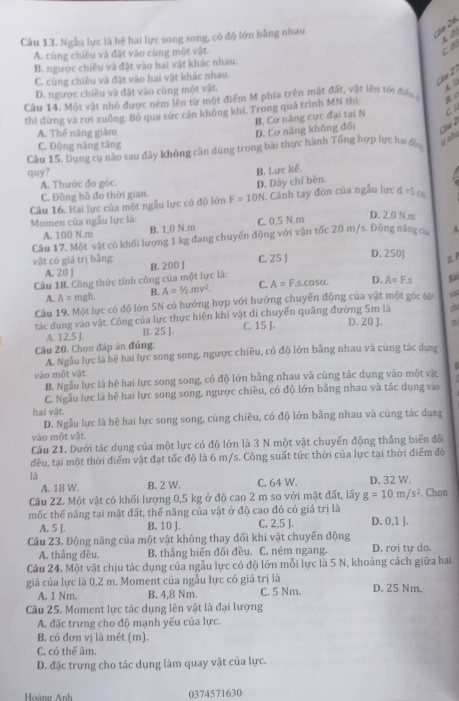Ngẫu lực là hệ hai lực song song, có độ lớn bằng nhau
Ju 26
A đ
A. cùng chiều và đặt vào cùng một vật.
C đó
B. ngược chiều và đặt vào hai vật khác nhau.
C u
C. cùng chiều và đặt vào hai vật khác nhau.
D. ngược chiều và đặt vào cùng một vật.
A l
Câu 14. Một vật nhỏ được ném lên từ một điểm M phía trên mặt đất, vật lên tới điển 
thì dừng và rơi xuống. Bỏ qua sức cản không khí. Trong quá trình MN thì:
B. Cơ năng cực đại tại N
Cl
A. Thế năng giảm
D. Cơ năng không đổi
Cầú 2
C. Động năng tăng
Câu 15. Dụng cụ nào sau đây không cần dùng trong bài thực hành Tổng hợp lực hai đồng tê nh
quy?
B. Lực kế.
A. Thước đo gộc. D. Dây chỉ bền.
C. Đồng hồ đo thời gian.
Câu 16. Hai lực của một ngẫu lực có độ lớn F=10N. Cánh tay đòn của ngẫu lực d=5o
Momen của ngẫu lực là: C. 0,5 N.m
D. 2,0 N.m
A. 100 N.m B. 1,0 N.m
Câu 17, Một vật có khối lượng 1 kg đang chuyển động với vận tốc 20 m/s. Động năng của A
D. 250J
vật có giá trị bằng: B. 200 J
C. 25 J 1 F
A. 20 J
Câu 18. Công thức tính công của một lực là:
B. A=^12vmv^2. C. A=F.s.cos alpha . D. A=F.s Bài
A. A= mgh.
Câu 19. Một lực có độ lớn 5N có hướng hợp với hướng chuyển động của vật một góc 60
tác dụng vào vật. Công của lực thực hiện khi vật di chuyển quãng đường 5m là
C. 15 J. D. 20 J.
A. 12,5 J. B. 25 J.
Câu 20. Chọn đáp án đúng:
A. Ngẫu lực là hệ hai lực song song, ngược chiều, có độ lớn bằng nhau và cùng tác dụng
vào một vật.
B. Ngẫu lực là hệ hai lực song song, có độ lớn bằng nhau và cùng tác dụng vào một vàt
C. Ngẫu lực là hệ hai lực song song, ngược chiều, có độ lớn bằng nhau và tác dụng vào
hai vật.
D. Ngẫu lực là hệ hai lực song song, cùng chiều, có độ lớn bằng nhau và cùng tác dụng
vào một vật.
Câu 21. Dưới tác dụng của một lực có độ lớn là 3 N một vật chuyển động thắng biến đối
đều, tại một thời điểm vật đạt tốc độ là 6 m/s. Công suất tức thời của lực tại thời điểm đó
là
A. 18 W. B. 2 W. C. 64 W. D. 32 W.
Câu 22. Một vật có khối lượng 0,5 kg ở độ cao 2 m so với mặt đất, lấy g=10m/s^2. Chọn
mốc thế năng tại mặt đất, thế năng của vật ở độ cao đó có giá trị là
A. 5 J. B. 10 J. C. 2,5 J. D. 0,1 J.
Câu 23. Động năng của một vật không thay đối khi vật chuyến động
A. thắng đều. B. thắng biến đối đều. C. ném ngang. D. rơi tự do.
Câu 24. Một vật chịu tác dụng của ngẫu lực có độ lớn mỗi lực là 5 N, khoảng cách giữa hai
giá của lực là 0,2 m. Moment của ngẫu lực có giá trị là
A. 1 Nm. B. 4,8 Nm. C. 5 Nm. D. 25 Nm.
Câu 25. Moment lực tác dụng lên vật là đại lượng
A. đặc trưng cho độ mạnh yếu của lực.
B. có đơn vị là mét (m).
C. có thể âm.
D. đặc trưng cho tác dụng làm quay vật của lực.
Hoàng Anh 0374571630