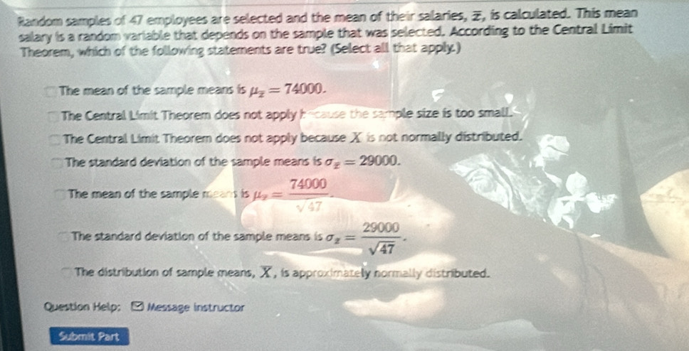 Random samples of 47 employees are selected and the mean of their salaries, , is calculated. This mean
salary is a random variable that depends on the sample that was selected. According to the Central Limit
Theorem, which of the following statements are true? (Select all that apply.)
The mean of the sample means is mu _overline z=74000.
The Central Limit Theorem does not apply h-cause the sample size is too small.
The Central Limit Theorem does not apply because X is not normally distributed.
The standard deviation of the sample means is sigma _z=29000.
The mean of the sample means is mu _x= 74000/sqrt(47) .
The standard deviation of the sample means is sigma _z= 29000/sqrt(47) .
The distribution of sample means, X, is approximately normally distributed.
Question Help: - Message instructor
Submit Part