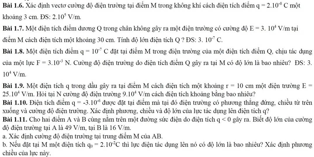 Xác định vectơ cường độ điện trường tại điểm M trong không khí cách điện tích điểm q=2.10^(-8)C một
khoảng 3 cm. ĐS: 2.10^5V/m.
Bài 1.7. Một điện tích điểm dương Q trong chân không gây ra một điện trường có cường độ E=3.10^4V /m tại
điểm M cách điện tích một khoảng 30 cm. Tính độ lớn điện tích Q ? ĐS: 3.10^(-7)C.
Bài 1.8. Một điện tích điểm q=10^(-7)C đặt tại điểm M trong điện trường của một điện tích điểm Q, chịu tác dụng
của một lực F=3.10^(-3)N. Cường độ điện trường do điện tích điểm Q gây ra tại M có độ lớn là bao nhiêu? ĐS: 3.
10^4V/m.
Bài 1.9. Một điện tích q trong dầu gây ra tại điểm M cách điện tích một khoảng r=10cm một điện trường E=
25.10^4V/m 1. Hồi tại N cường độ điện trường 9.10^4V /m cách điện tích khoảng bằng bao nhiêu?
Bài 1.10. Điện tích điểm q=-3.10^(-6) được đặt tại điểm mà tại đó điện trường có phương thăng đứng, chiều từ trên
xuống và cường độ điện trường. Xác định phương, chiều và độ lớn của lực tác dụng lên điện tích q?
Bài 1.11. Cho hai điểm A và B cùng nằm trên một đường sức điện do điện tích q<0</tex> gây ra. Biết độ lớn của cường
độ điện trường tại A là 49 V/m, tại B là 16 V/m.
a. Xác định cường độ điện trường tại trung điểm M của AB.
b. Nếu đặt tại M một điện tích q_0=2.10^(-2)C thì lực điện tác dụng lên nó có độ lớn là bao nhiêu? Xác định phương
chiều của lực này.