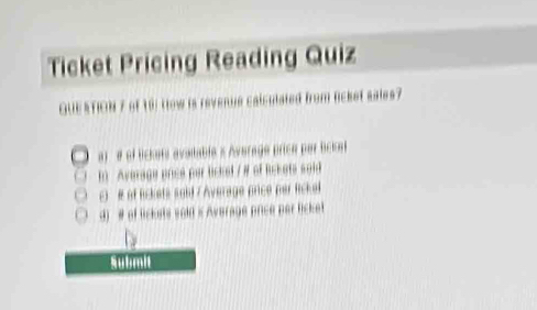 Ticket Pricing Reading Quiz 
QUESTION 7 of 19) How is revenue calculated from licket sales? 
a) # of lickats available s Average price par Sckat 
i Average price par lickel /# of Rckets soid 
c) # of Bckets sold / Average price per Rickel 
d) # of lickets sold i Average price par licket 
Submit