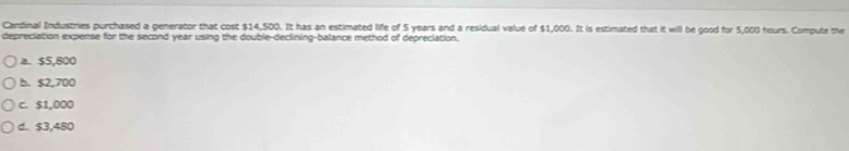Cardinal Industries purchased a generator that cost $14,500. It has an estimated life of 5 years and a residual value of $1,000. It is estimated that it will be good for 5,000 hours. Compute the
depreciation expense for the second year using the double-declining-balance method of depreciation.
a. $5,800
b. $2,700
c. $1,000
d. s3,480