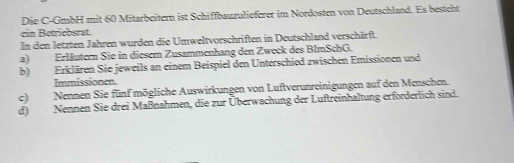 Die C-GmbH mit 60 Mitarbeitern ist Schiffbauzulieferer im Nordosten von Deutschland. Es besteht 
ein Betriebsrat. 
In den letzten Jahren wurden die Umweltvorschriften in Deutschland verschärft. 
a)Erläuter Sie in diesem Zusammenhang den Zweck des BImSchG. 
b) Erklären Sie jeweils an einem Beispiel den Unterschied zwischen Emissionen und 
Immissionen. 
c)Nennen Sie fünf mögliche Auswirkungen von Luftverunreinigungen auf den Menschen. 
d) Nennen Sie drei Maßnahmen, die zur Überwachung der Luftreinhaltung erforderlich sind.