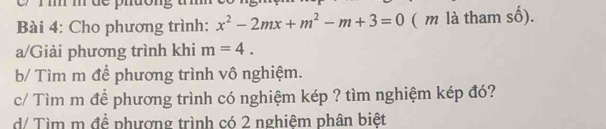 dc ph 
Bài 4: Cho phương trình: x^2-2mx+m^2-m+3=0 ( m là tham số). 
a/Giải phương trình khi m=4. 
b/ Tìm m để phương trình vô nghiệm. 
c/ Tìm m đề phương trình có nghiệm kép ? tìm nghiệm kép đó? 
d/ Tìm m đề phượng trình có 2 nghiệm phân biệt