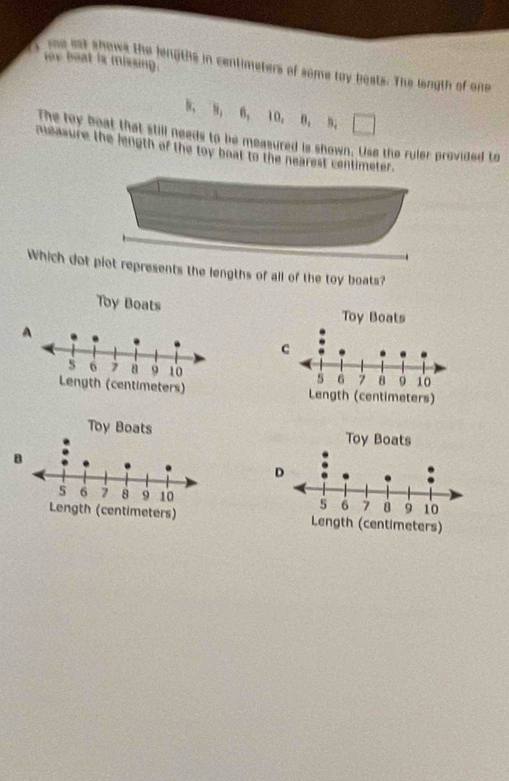 rox beat is missing.
one ast shows the lengths in centimeters of some toy boats. The lngth of one
B, 8, 6, 10, B, 5,
The toy boat that still needs to be measured is shown. Use the ruler provided to
measure the length of the toy boat to the nearest centimeter.
Which dot piot represents the lengths of all of the toy boats?

A



B