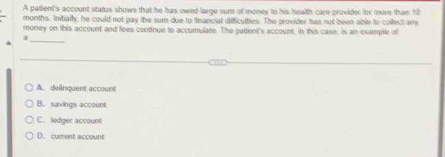 A patient's account status shows that he has owed large sum of money to his health care provider for more than 10
months. Initially, he could not pay the sum due to financial difficulties. The provider has not been able to collect any
money on this account and fees continue to accumulate. The patient's account, in this case, is an example of
_
A. delinquent account
B. savings account
C. ledger account
D. current account