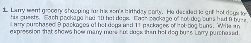 Larry went grocery shopping for his son's birthday party. He decided to grill hot dogs for 
his guests. Each package had 10 hot dogs. Each package of hot-dog buns had 8 buns. 
Larry purchased 9 packages of hot dogs and 11 packages of hot-dog buns. Write an 
expression that shows how many more hot dogs than hot dog buns Larry purchased.