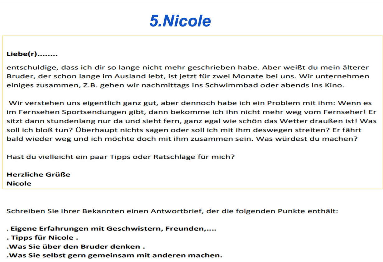 Nicole 
Liebe(r)........ 
entschuldige, dass ich dir so lange nicht mehr geschrieben habe. Aber weißt du mein älterer 
Bruder, der schon lange im Ausland lebt, ist jetzt für zwei Monate bei uns. Wir unternehmen 
einiges zusammen, Z.B. gehen wir nachmittags ins Schwimmbad oder abends ins Kino. 
Wir verstehen uns eigentlich ganz gut, aber dennoch habe ich ein Problem mit ihm: Wenn es 
im Fernsehen Sportsendungen gibt, dann bekomme ich ihn nicht mehr weg vom Fernseher! Er 
sitzt dann stundenlang nur da und sieht fern, ganz egal wie schön das Wetter draußen ist! Was 
soll ich bloß tun? Überhaupt nichts sagen oder soll ich mit ihm deswegen streiten? Er fährt 
bald wieder weg und ich möchte doch mit ihm zusammen sein. Was würdest du machen? 
Hast du vielleicht ein paar Tipps oder Ratschläge für mich? 
Herzliche Grüße 
Nicole 
Schreiben Sie Ihrer Bekannten einen Antwortbrief, der die folgenden Punkte enthält: 
. Eigene Erfahrungen mit Geschwistern, Freunden,.... 
. Tipps für Nicole . 
.Was Sie über den Bruder denken . 
.Was Sie selbst gern gemeinsam mit anderen machen.