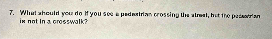 What should you do if you see a pedestrian crossing the street, but the pedestrian 
is not in a crosswalk?