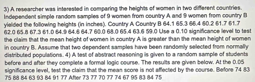 A researcher was interested in comparing the heights of women in two different countries. 
Independent simple random samples of 9 women from country A and 9 women from country B 
yielded the following heights (in inches). Country A Country B 64.1 65.3 66.4 60.2 61.7 61.7
62.0 65.8 67.3 61.0 64.9 64.6 64.7 60.0 68.0 65.4 63.6 59.0 Use a 0.10 significance level to test 
the claim that the mean height of women in country A is greater than the mean height of women 
in country B. Assume that two dependent samples have been randomly selected from normally 
distributed populations. 4) A test of abstract reasoning is given to a random sample of students 
before and after they complete a formal logic course. The results are given below. At the 0.05
significance level, test the claim that the mean score is not affected by the course. Before 74 83
75 88 84 63 93 84 91 77 After 73 77 70 77 74 67 95 83 84 75