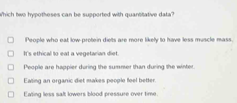 Which two hypotheses can be supported with quantitative data?
People who eat low-protein diets are more likely to have less muscle mass.
It's ethical to eat a vegetarian diet.
People are happier during the summer than during the winter.
Eating an organic diet makes people feel better.
Eating less salt lowers blood pressure over time.