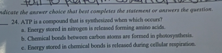 ndicate the answer choice that best completes the statement or answers the question.
_24. ATP is a compound that is synthesized when which occurs?
a. Energy stored in nitrogen is released forming amino acids.
b. Chemical bonds between carbon atoms are formed in photosynthesis.
c. Energy stored in chemical bonds is released during cellular respiration.