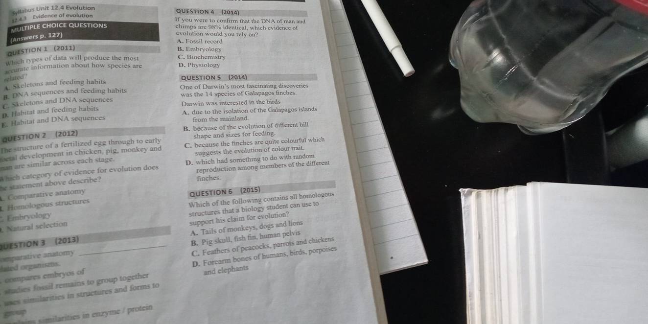Syllabus Unit 12.4 Evolution
QUESTION 4 (2014)
ution
you were to confirm that the DNA of man and
imps are 98% identical, which evidence of
olution would you rely on?. Fossil record
QUESTION 1 (2011) B. Embryology
Which types of data will produce the most C. Biochemistry
accurate information about how species are D. Physiology
related ? QUESTION 5 (2014)
A. Skeletons and feeding habits
B. DNA sequences and feeding habits One of Darwin’s most fascinating discoveries
was the 14 species of Galapagos finches.
C. Skeletons and DNA sequences
D. Habitat and feeding habits Darwin was interested in the birds
E. Habitat and DNA sequences A. due to the isolation of the Galapagos islands
from the mainland.
QUESTION 2 (2012) B. because of the evolution of different bill
The structure of a fertilized egg through to early shape and sizes for feeding.
tetal development in chicken, pig, monkey and C. because the finches are quite colourful which
man are similar across each stage. suggests the evolution of colour trait.
Which category of evidence for evolution does D. which had something to do with random
reproduction among members of the different
he statement above describe?
finches.
Comparative anatomy
QUESTION 6 (2015)
Homologous structures
Embryology Which of the following contains all homologous
. Natural selection structures that a biology student can use to
A. Tails of monkeys, dogs and lions
QUESTION 3 (2013) support his claim for evolution?
omparstive anatomy _B. Pig skull, fish fin, human pelvis
C. Feathers of peacocks, parrots and chickens
. compares embryos of D. Forearm bones of humans, birds, porpoises
lated organisms.
studies fossil remains to group together and elephants
uses similarities in structures and forms to
group
s ns m te in en zyme / protein