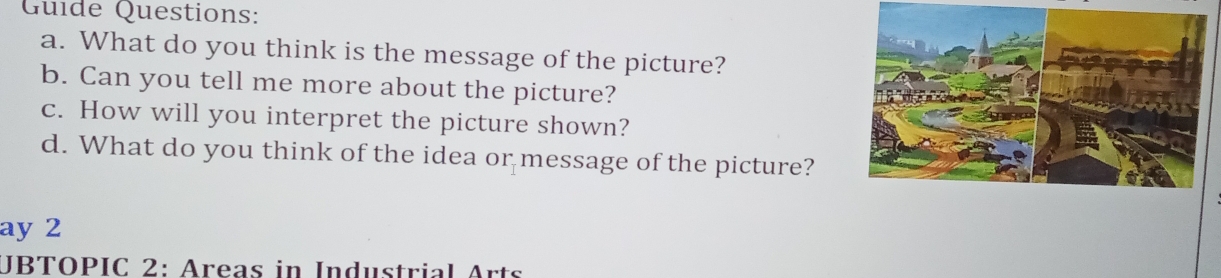 Guide Questions: 
a. What do you think is the message of the picture? 
b. Can you tell me more about the picture? 
c. How will you interpret the picture shown? 
d. What do you think of the idea or message of the picture? 
ay 2 
JBTOPIC 2: Areas in Industrial Arts