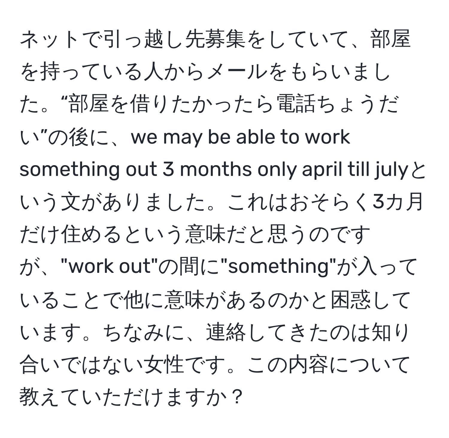 ネットで引っ越し先募集をしていて、部屋を持っている人からメールをもらいました。“部屋を借りたかったら電話ちょうだい”の後に、we may be able to work something out 3 months only april till julyという文がありました。これはおそらく3カ月だけ住めるという意味だと思うのですが、"work out"の間に"something"が入っていることで他に意味があるのかと困惑しています。ちなみに、連絡してきたのは知り合いではない女性です。この内容について教えていただけますか？