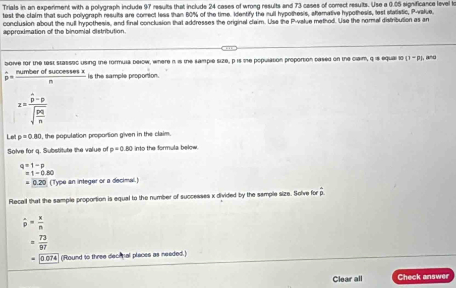 Trials in an experiment with a polygraph include 97 results that include 24 cases of wrong results and 73 cases of correct results. Use a 0.05 significance level to 
test the claim that such polygraph results are correct less than 80% of the time. Identify the null hypothesis, alternative hypothesis, test statistic, P -value, 
conclusion about the null hypothesis, and final conclusion that addresses the original claim. Use the P -value method. Use the normal distribution as an 
approximation of the binomial distribution. 
Soive for the test statstic using the formuia below, where n is the sample size, p is the population proportion dased on the claim, q is equal t^ (1-p) , and
hat p= numberofsuccessesx/n  is the sample proportion.
z=frac hat p-psqrt(frac pq)n
Let p=0.80 , the population proportion given in the claim. 
Solve for q. Substitute the value of p=0.80 into the formula below.
q=1-p
=1-0.80
=0.20 (Type an integer or a decimal.) 
Recall that the sample proportion is equal to the number of successes x divided by the sample size. Solve for hat p.
widehat p= x/n 
= 73/97 
=0.074 (Round to three decimal places as needed.) 
Clear all Check answer