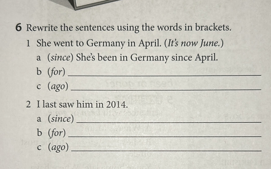 Rewrite the sentences using the words in brackets. 
1 She went to Germany in April. (It's now June.) 
a (since) She’s been in Germany since April. 
b (for)_ 
c (ago)_ 
2 I last saw him in 2014. 
a (since)_ 
b (for)_ 
c (ago)_