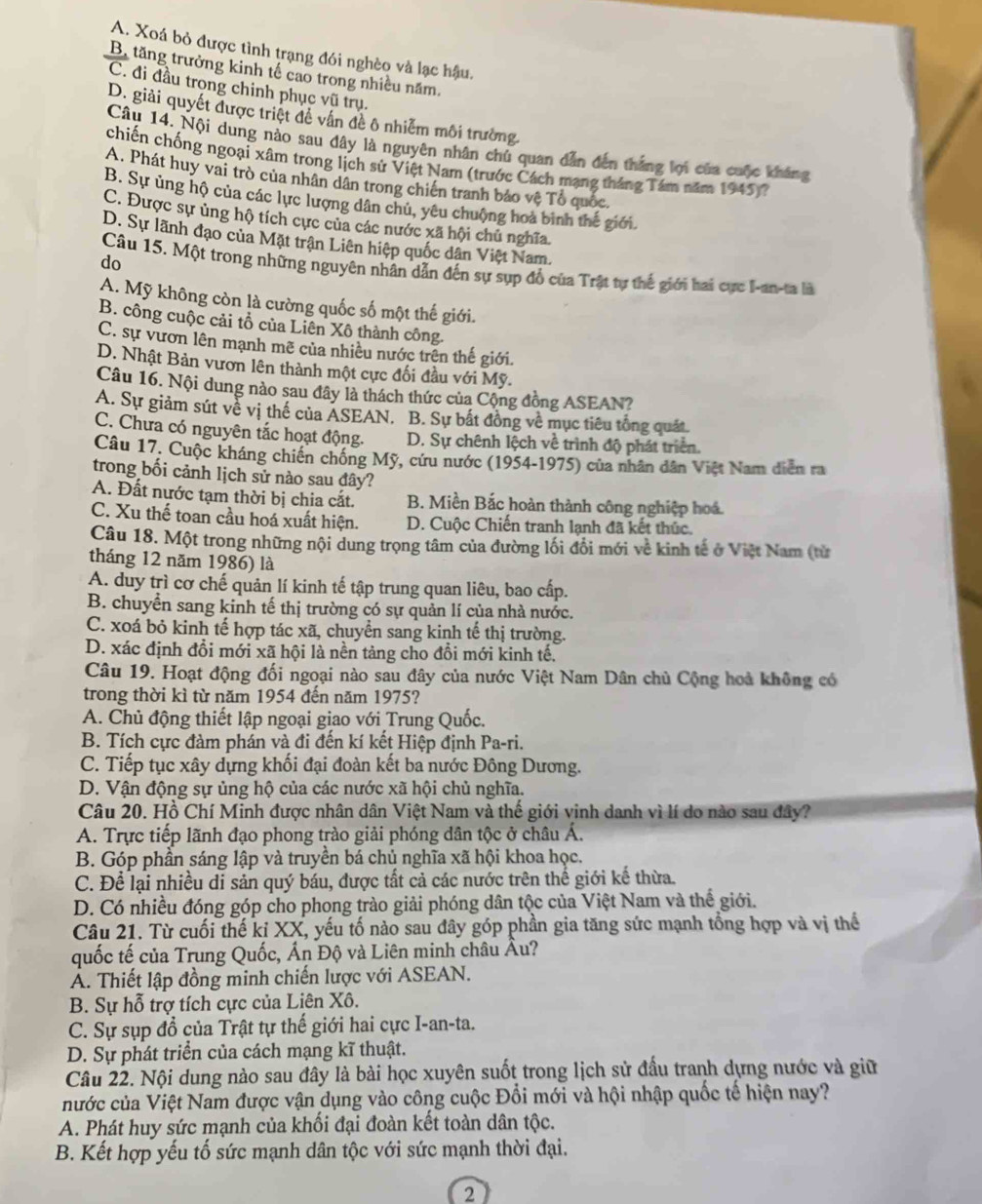 A. Xoá bỏ được tình trạng đói nghèo và lạc hậu.
B. tăng trưởng kinh tế cao trong nhiều năm.
C. đi đầu trọng chinh phục vũ trụ.
D. giải quyết được triệt đề vấn đề ô nhiễm môi trường.
Câu 14. Nội dung nào sau dây là nguyên nhân chủ quan dẫn đến thắng lợi của cuộc kháng
chiến chống ngoại xâm trong lịch sử Việt Nam (trước Cách mạng tháng Tám năm 1945)?
A. Phát huy vai trò của nhân dân trong chiến tranh bảo vệ Tổ quốc.
B. Sự ủng hộ của các lực lượng dân chủ, yêu chuộng hoà bình thế giới.
C. Được sự ủng hộ tích cực của các nước xã hội chủ nghĩa.
D. Sự lãnh đạo của Mặt trận Liên hiệp quốc dân Việt Nam.
do
Câu 15, Một trong những nguyên nhân dẫn đến sự sụp đồ của Trật tự thế giới hai cực I-an-ta là
A. Mỹ không còn là cường quốc số một thế giới.
B. công cuộc cải tổ của Liên Xô thành công.
C. sự vươn lên mạnh mẽ của nhiều nước trên thế giới.
D. Nhật Bản vươn lên thành một cực đối đầu với Mỹ.
Câu 16. Nội dung nào sau đây là thách thức của Cộng đồng ASEAN?
A. Sự giảm sút về vị thế của ASEAN. B. Sự bất đồng về mục tiêu tổng quát.
C. Chưa có nguyên tắc hoạt động. D. Sự chênh lệch về trình độ phát triển.
Câu 17. Cuộc kháng chiến chống Mỹ, cứu nước (1954-1975) của nhân dân Việt Nam diễn ra
trong bối cảnh lịch sử nào sau đây?
A. Đất nước tạm thời bị chia cắt. B. Miền Bắc hoàn thành công nghiệp hoá.
C. Xu thế toan cầu hoá xuất hiện. D. Cuộc Chiến tranh lạnh đã kết thúc.
Câu 18. Một trong những nội dung trọng tâm của đường lối đổi mới về kinh tế ở Việt Nam (từ
tháng 12 năm 1986) là
A. duy trì cơ chế quản lí kinh tế tập trung quan liêu, bao cấp.
B. chuyển sang kinh tế thị trường có sự quản lí của nhà nước.
C. xoá bỏ kinh tế hợp tác xã, chuyển sang kinh tế thị trường.
D. xác định đổi mới xã hội là nền tảng cho đổi mới kinh tế.
Câu 19. Hoạt động đối ngoại nào sau đây của nước Việt Nam Dân chủ Cộng hoà không có
trong thời kì từ năm 1954 đến năm 1975?
A. Chủ động thiết lập ngoại giao với Trung Quốc.
B. Tích cực đàm phán và đi đến kí kết Hiệp định Pa-ri.
C. Tiếp tục xây dựng khối đại đoàn kết ba nước Đông Dương.
D. Vận động sự ủng hộ của các nước xã hội chủ nghĩa.
Câu 20. Hồ Chí Minh được nhân dân Việt Nam và thế giới vinh danh vì lí do nào sau đây?
A. Trực tiếp lãnh đạo phong trào giải phóng dân tộc ở châu Á.
B. Góp phần sáng lập và truyền bá chủ nghĩa xã hội khoa học.
C. Để lại nhiều di sản quý báu, được tất cả các nước trên thế giới kế thừa.
D. Có nhiều đóng góp cho phong trào giải phóng dân tộc của Việt Nam và thể giới.
Câu 21. Từ cuối thế kỉ XX, yếu tố nào sau đây góp phần gia tăng sức mạnh tổng hợp và vị thế
quốc tế của Trung Quốc, Ấn Độ và Liên minh châu Âu?
A. Thiết lập đồng minh chiến lược với ASEAN.
B. Sự hỗ trợ tích cực của Liên Xô.
C. Sự sụp đổ của Trật tự thế giới hai cực I-an-ta.
D. Sự phát triển của cách mạng kĩ thuật.
Cầu 22. Nội dung nào sau đây là bài học xuyên suốt trong lịch sử đấu tranh dựng nước và giữ
nước của Việt Nam được vận dụng vào công cuộc Đổi mới và hội nhập quốc tế hiện nay?
A. Phát huy sức mạnh của khối đại đoàn kết toàn dân tộc.
B. Kết hợp yếu tố sức mạnh dân tộc với sức mạnh thời đại.
2