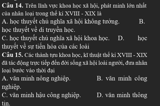 Trên lĩnh vực khoa học xã hội, phát minh lớn nhất
của nhân loại trong thế ki XVIII - XIX là
A. học thuyết chủ nghĩa xã hội không tưởng. B.
học thuyết về di truyền học.
C. học thuyết chủ nghĩa xã hội khoa học. D. I học
thuyết về sự tiến hóa của các loài
Câu 15. Các thành tựu khoa học, kĩ thuật thế ki XVIII - XIX
đã tác động trực tiếp đến đời sống xã hội loài người, đưa nhân
loại bước vào thời đại
A. văn minh nông nghiệp. B. văn minh công
nghiệp.
C. văn minh hậu công nghiệp. D. văn minh thông
tin.