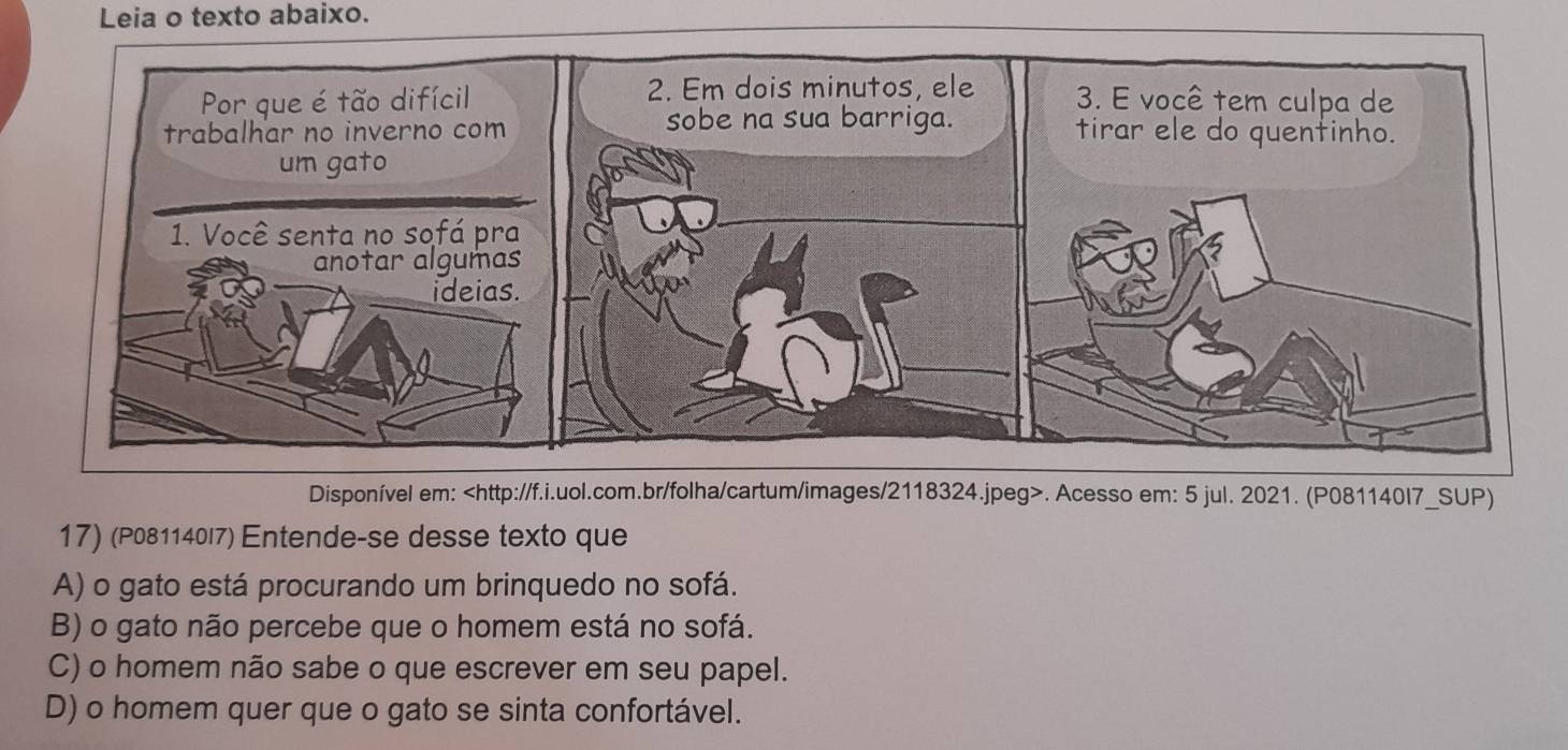 Leia o texto abaixo.
Disponível em:. Acesso em: 5 jul. 2021. (P081140I7_SUP)
17) (P081140l7) Entende-se desse texto que
A) o gato está procurando um brinquedo no sofá.
B) o gato não percebe que o homem está no sofá.
C) o homem não sabe o que escrever em seu papel.
D) o homem quer que o gato se sinta confortável.