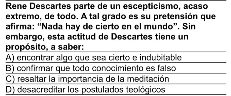 Rene Descartes parte de un escepticismo, acaso
extremo, de todo. A tal grado es su pretensión que
afirma: “Nada hay de cierto en el mundo”. Sin
embargo, esta actitud de Descartes tiene un
propósito, a saber:
A) encontrar algo que sea cierto e indubitable
B) confirmar que todo conocimiento es falso
C) resaltar la importancia de la meditación
D) desacreditar los postulados teológicos