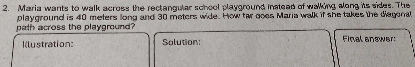 Maria wants to walk across the rectangular school playground instead of walking along its sides. The 
playground is 40 meters long and 30 meters wide. How far does Maria walk if she takes the diagonal 
path across the playground? 
Illustration: Solution: 
Final answer: