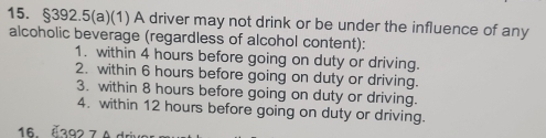 §392.5(a)(1) A driver may not drink or be under the influence of any 
alcoholic beverage (regardless of alcohol content): 
1. within 4 hours before going on duty or driving. 
2. within 6 hours before going on duty or driving. 
3. within 8 hours before going on duty or driving. 
4. within 12 hours before going on duty or driving. 
16. Č392 7 A driv