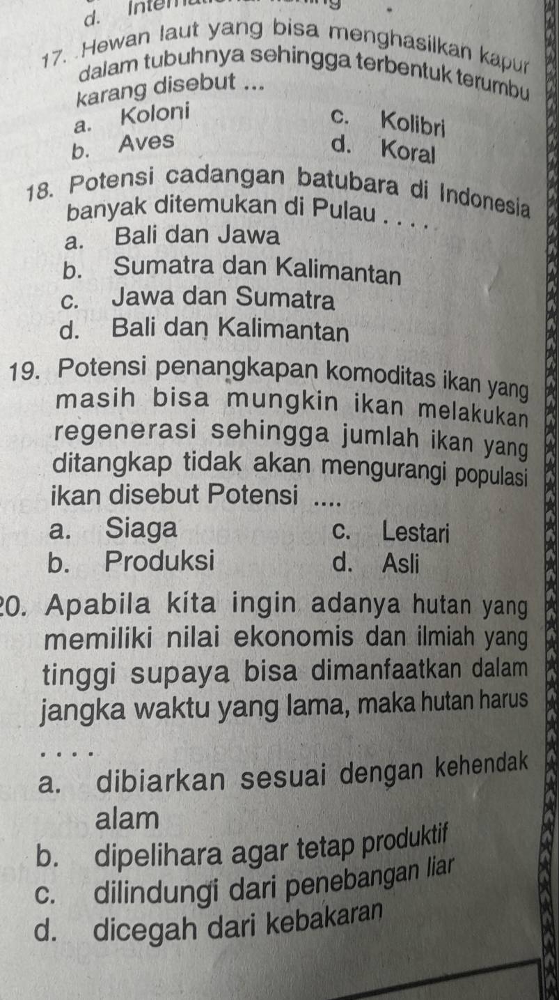 dIntemu
17. Hewan laut yang bisa menghasilkan kapur
dalam tubuhnya sehingga terbentuk terumbu
karang disebut ...
a. Koloni
c. Kolibri
b. Aves d. Koral
18. Potensi cadangan batubara di Indonesia
banyak ditemukan di Pulau . . . .
a. Bali dan Jawa
b. Sumatra dan Kalimantan
c. Jawa dan Sumatra
d. Bali dan Kalimantan
19. Potensi penangkapan komoditas ikan yang
masih bisa mungkin ikan melakukan 
regenerasi sehingga jumlah ikan yang
ditangkap tidak akan mengurangi populasi
ikan disebut Potensi ....
a. Siaga c. Lestari
b. Produksi d. Asli
20. Apabila kita ingin adanya hutan yang
memiliki nilai ekonomis dan ilmiah yang
tinggi supaya bisa dimanfaatkan dalam
jangka waktu yang lama, maka hutan harus
a. dibiarkan sesuai dengan kehendak
alam
b. dipelihara agar tetap produktif
c. dilindungi dari penebangan liar
d. dicegah dari kebakaran