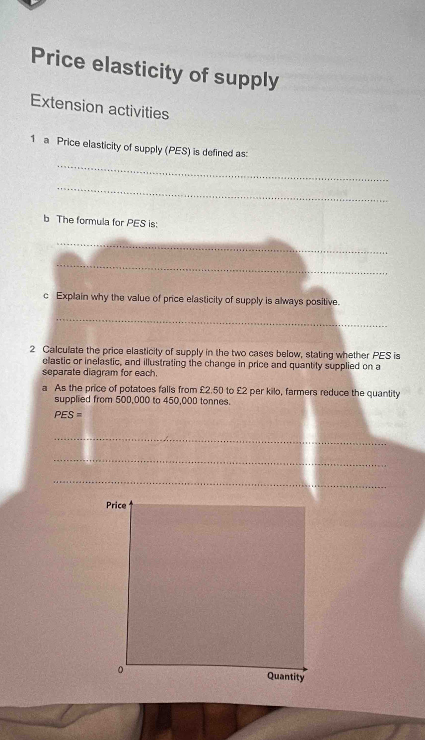 Price elasticity of supply 
Extension activities 
_ 
1 a Price elasticity of supply (PES) is defined as: 
_ 
b The formula for PES is: 
_ 
_ 
c Explain why the value of price elasticity of supply is always positive. 
_ 
2 Calculate the price elasticity of supply in the two cases below, stating whether PES is 
elastic or inelastic, and illustrating the change in price and quantity supplied on a 
separate diagram for each. 
a As the price of potatoes falls from £2.50 to £2 per kilo, farmers reduce the quantity 
supplied from 500,000 to 450,000 tonnes.
PES=
_ 
_ 
_ 
Price 
0 
Quantity