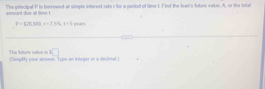 The principal P is borrowed at simple interest rate r for a period of time t. Find the loan's future value, A, or the total 
amount due at time t.
P=$28,000, r=7.5% , t=5 years
The future value is $□. 
(Simplify your answer. Type an integer or a decimal.)