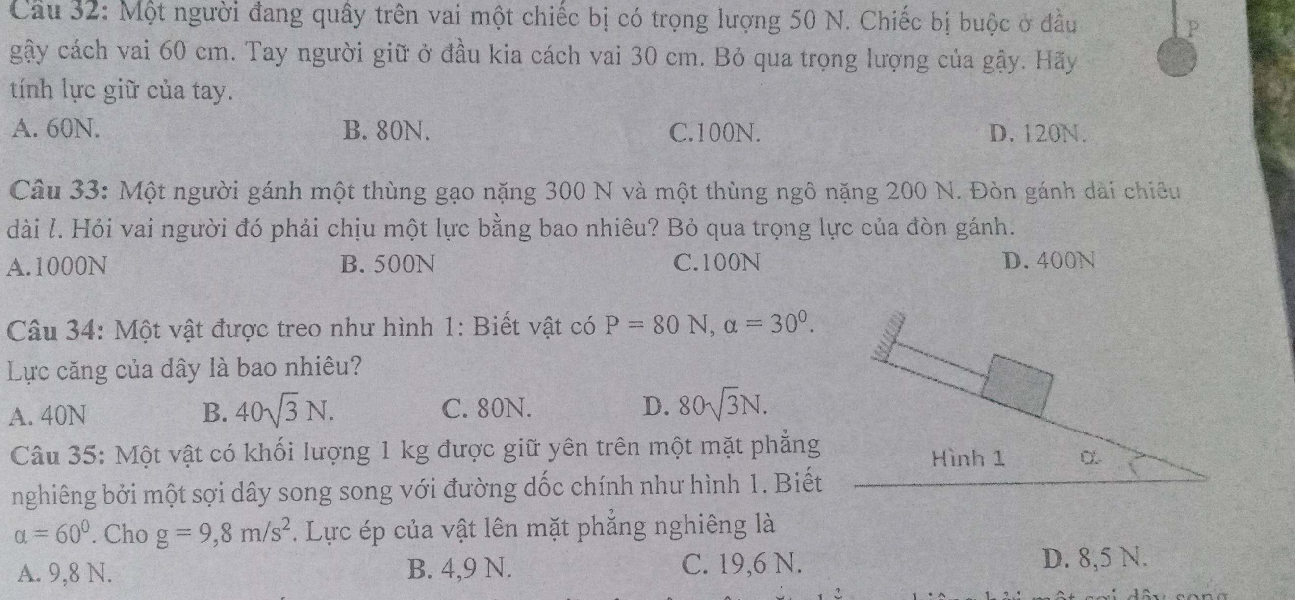 Một người đang quây trên vai một chiếc bị có trọng lượng 50 N. Chiếc bị buộc ở đầu
P
gậy cách vai 60 cm. Tay người giữ ở đầu kia cách vai 30 cm. Bỏ qua trọng lượng của gậy. Hãy
tính lực giữ của tay.
A. 60N. B. 80N. C. 100N. D. 120N.
Câu 33: Một người gánh một thùng gạo nặng 300 N và một thùng ngô nặng 200 N. Đòn gánh dài chiêu
dài l. Hỏi vai người đó phải chịu một lực bằng bao nhiêu? Bỏ qua trọng lực của đòn gánh.
A. 1000N B. 500N C. 100N D. 400N
Câu 34: Một vật được treo như hình 1: Biết vật có P=80N, alpha =30^0. 
Lực căng của dây là bao nhiêu?
A. 40N B. 40sqrt(3)N. C. 80N. D. 80sqrt(3)N. 
Câu 35: Một vật có khối lượng 1 kg được giữ yên trên một mặt phẳng
Hình 1
nghiêng bởi một sợi dây song song với đường dốc chính như hình 1. Biết
alpha =60°. Cho g=9,8m/s^2. Lực ép của vật lên mặt phẳng nghiêng là
A. 9, 8 N. B. 4, 9 N. C. 19, 6 N. D. 8,5 N.