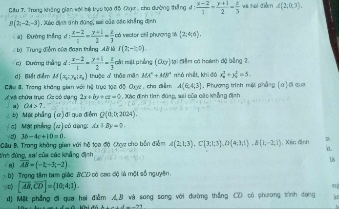 Trong không gian với hệ trục tọa độ Oxyz , cho đường thẳng ư :  (x-2)/1 = (y+1)/2 = z/3  và hai điểm A(2;0;3),
B(2;-2;-3). Xác định tính đúng, sai của các khẳng định
a) Đường thẳng d:  (x-2)/1 = (y+1)/2 = z/3  có vector chỉ phương là (2;4;6).
b) Trung điểm của đoạn thẳng AB là I(2;-1;0).
c) Đường thẳng đ :  (x-2)/1 = (y+1)/2 = z/3  cắt mặt phẳng (Oxy)tại điểm có hoành độ bằng 2.
d) Biết điểm M(x_0;y_0;z_0) thuộc đ thỏa mãn MA^4+MB^4 nhỏ nhất, khi đó x_0^(2+y_0^2=5.
Câu 8. Trong không gian với hệ trục tọa độ Oxyz , cho điểm A(6;4;3). Phương trình mặt phẳng (α)đi qua
A và chứa trục Oz có dạng 2x+by+cz=0. Xác định tính đúng, sai của các khẳng định
a) OA>7.
b) Mặt phẳng (α)đi qua điễm Q(0;0;2024).
c) Mặt phẳng (α) có dạng: Ax+By=0.
d) 3b-4c+10=0.
Câu 9. Trong không gian với hệ tọa độ Oxyz cho bốn điểm A(2;1;3),C(3;1;3),D(4;3;1),B(1;-2;1). Xác định n it.
đính đúng, sai của các khẳng định
a) overline AB)=(-1;-3;-2). là
b) Trọng tâm tam giác BCD có cao độ là một số nguyên.
c) [overline AB,overline CD]=(10;4;1).
mg
d) Mặt phẳng đi qua hai điễm A,B và song song với đường thẳng CD có phương trình dạng àn
1-0 Khi đó b+a+d=-22