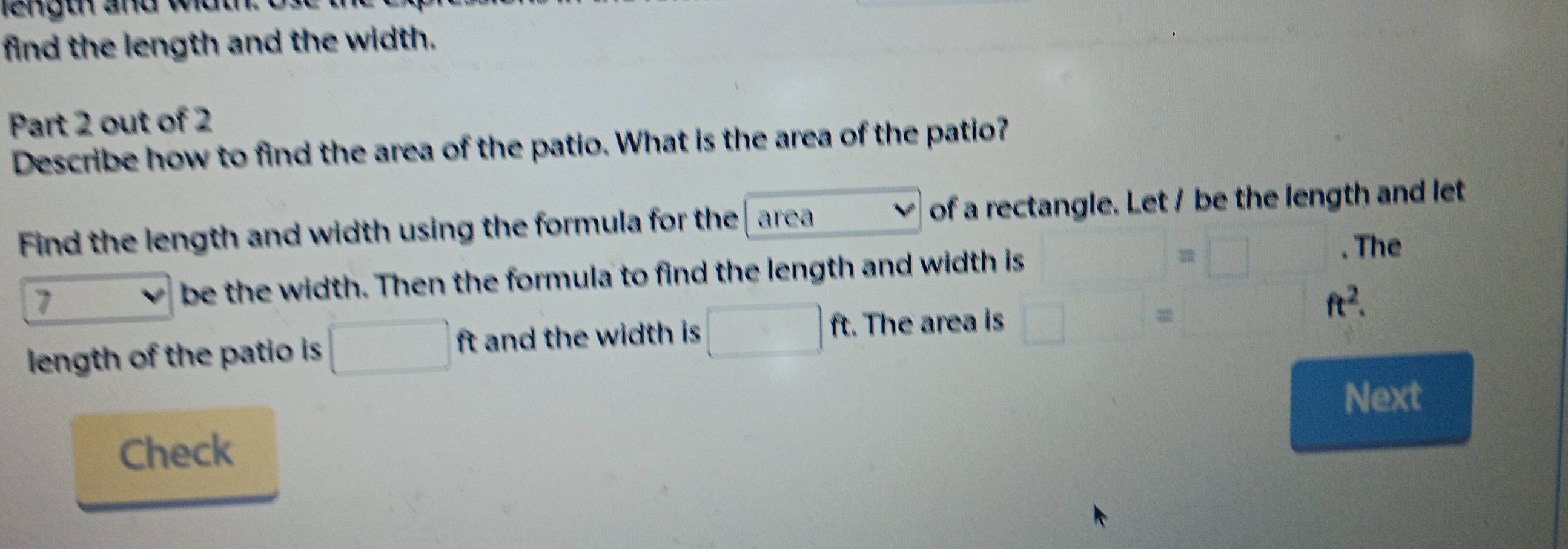 length and widt 
find the length and the width. 
Part 2 out of 2 
Describe how to find the area of the patio. What is the area of the patio? 
Find the length and width using the formula for the area of a rectangle. Let / be the length and let 
. The 
7 
be the width. Then the formula to find the length and width is 
□ 
length of the patio is □ ft and the width is □ ft t. The area is □ x_1+x_2frac x^2_2^2_3^(frac 1)2 ft^2. 
Next 
Check