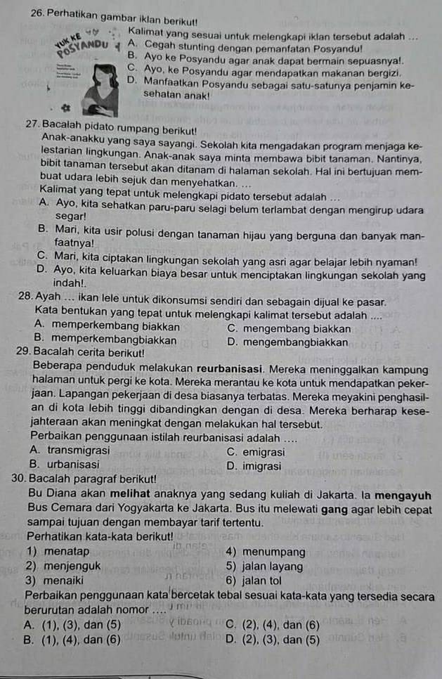 Perhatikan gambar iklan berikut!
Kalimat yang sesuai untuk melengkapi iklan tersebut adalah ...
YUK KE POSYANDU A. Cegah stunting dengan pemanfatan Posyandu!
B. Ayo ke Posyandu agar anak dapat bermain sepuasnya!.
C. Ayo, ke Posyandu agar mendapatkan makanan bergizi.
D. Manfaatkan Posyandu sebagai satu-satunya penjamin ke-
sehalan anak!
27. Bacalah pidato rumpang berikut!
Anak-anakku yang saya sayangi. Sekolah kita mengadakan program menjaga ke-
lestarian lingkungan. Anak-anak saya minta membawa bibit tanaman. Nantinya,
bibit tanaman tersebut akan ditanam di halaman sekolah. Hal ini bertujuan mem-
buat udara lebih sejuk dan menyehatkan. ...
Kalimat yang tepat untuk melengkapi pidato tersebut adalah ..
A. Ayo, kita sehatkan paru-paru selagi belum terlambat dengan mengirup udara
segar!
B. Mari, kita usir polusi dengan tanaman hijau yang berguna dan banyak man-
faatnya!
C. Mari, kita ciptakan lingkungan sekolah yang asri agar belajar lebih nyaman!
D. Ayo, kita keluarkan biaya besar untuk menciptakan lingkungan sekolah yang
indah!
28. Ayah .. ikan lele untuk dikonsumsi sendiri dan sebagain dijual ke pasar.
Kata bentukan yang tepat untuk melengkapi kalimat tersebut adalah ....
A. memperkembang biakkan C. mengembang biakkan
B. memperkembangbiakkan D. mengembangbiakkan
29. Bacalah cerita berikut!
Beberapa penduduk melakukan reurbanisasi. Mereka meninggalkan kampung
halaman untuk pergi ke kota. Mereka merantau ke kota untuk mendapatkan peker-
jaan. Lapangan pekerjaan di desa biasanya terbatas. Mereka meyakini penghasil-
an di kota lebih tinggi dibandingkan dengan di desa. Mereka berharap kese-
jahteraan akan meningkat dengan melakukan hal tersebut.
Perbaikan penggunaan istilah reurbanisasi adalah ....
A. transmigrasi C. emigrasi
B. urbanisasi D. imigrasi
30. Bacalah paragraf berikut!
Bu Diana akan melihat anaknya yang sedang kuliah di Jakarta. la mengayuh
Bus Cemara dari Yogyakarta ke Jakarta. Bus itu melewati gang agar lebih cepat
sampai tujuan dengan membayar tarif tertentu.
Perhatikan kata-kata berikut!
    
1 menatap 4) menumpang
2) menjenguk 5) jalan layang
3) menaiki 6) jalan tol
Perbaikan penggunaan kata bercetak tebal sesuai kata-kata yang tersedia secara
berurutan adalah nomor
A. (1), (3), dan (5) C. (2), (4), dan (6)
B. (1), (4), dan (6) D. (2), (3), dan (5)