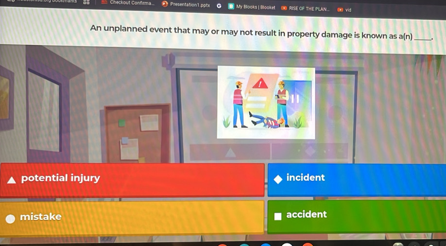 Checkout Confirma.. Presentation1.pptx My Blooks | Blooket RISE OF THE PLAN_ vid
An unplanned event that may or may not result in property damage is known as a(n) _ ,
potential injury incident
mistake accident