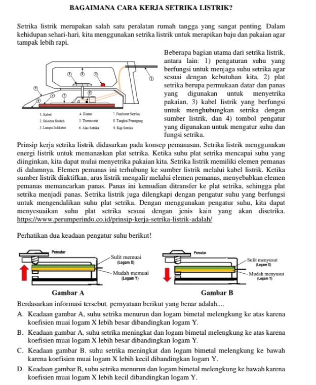 BAGAIMANA CARA KERJA SETRIKA LISTRIK?
Setrika listrik merupakan salah satu peralatan rumah tangga yang sangat penting. Dalam
kehidupan sehari-hari, kita menggunakan setrika listrik untuk merapikan baju dan pakaian agar
tampak lebih rapi.
Beberapa bagian utama dari setrika listrik,
ntara lain: 1) pengaturan suhu yang
erfungsi untuk menjaga suhu setrika agar
esuai dengan kebutuhan kita, 2) plat
etrika berupa permukaan datar dan panas
ang digunakan untuk menyetrika
akaian, 3) kabel listrik yang berfungsi
ntuk menghubungkan setrika dengan
umber listrik, dan 4) tombol pengatur
ang digunakan untuk mengatur suhu dan
ungsi setrika.
Prinsip kerja setrika listrik didasarkan pada konsep pemanasan. Setrika listrik menggunakan
energi listrik untuk memanaskan plat setrika. Ketika suhu plat setrika mencapai suhu yang
diinginkan, kita dapat mulai menyetrika pakaian kita. Setrika listrik memiliki elemen pemanas
di dalamnya. Elemen pemanas ini terhubung ke sumber listrik melalui kabel listrik. Ketika
sumber listrik diaktifkan, arus listrik mengalir melalui elemen pemanas, menyebabkan elemen
pemanas memancarkan panas. Panas ini kemudian ditransfer ke plat setrika, sehingga plat
setrika menjadi panas. Setrika listrik juga dilengkapi dengan pengatur suhu yang berfungsi
untuk mengendalikan suhu plat setrika. Dengan menggunakan pengatur suhu, kita dapat
menyesuaikan suhu plat setrika sesuai dengan jenis kain yang akan disetrika.
https://www.perumperindo.co.id/prinsip-kerja-setrika-listrik-adalah/
Perhatikan dua keadaan pengatur suhu berikut!
Berdasarkan informasi tersebut, pernyataan berikut yang benar adalah....
A. Keadaan gambar A, suhu setrika menurun dan logam bimetal melengkung ke atas karena
koefisien muai logam X lebih besar dibandingkan logam Y.
B. Keadaan gambar A, suhu setrika meningkat dan logam bimetal melengkung ke atas karena
koefisien muai logam X lebih besar dibandingkan logam Y.
C. Keadaan gambar B, suhu setrika meningkat dan logam bimetal melengkung ke bawah
karena koefisien muai logam X lebih kecil dibandingkan logam Y.
D. Keadaan gambar B, suhu setrika menurun dan logam bimetal melengkung ke bawah karena
koefisien muai logam X lebih kecil dibandingkan logam Y.