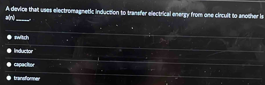 A device that uses electromagnetic induction to transfer electrical energy from one circuit to another is
a(n) _ .
switch
inductor
capacitor
transformer