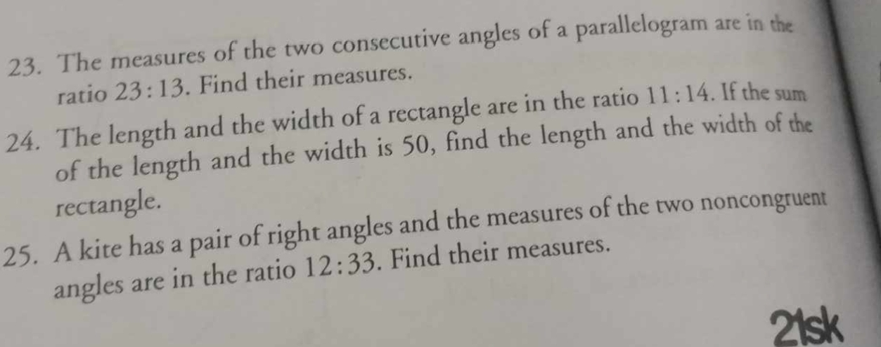 The measures of the two consecutive angles of a parallelogram are in the 
ratio 23:13. Find their measures. 
24. The length and the width of a rectangle are in the ratio 11:14. If the sum 
of the length and the width is 50, find the length and the width of the 
rectangle. 
25. A kite has a pair of right angles and the measures of the two noncongruent 
angles are in the ratio 12:33. Find their measures. 
21sk