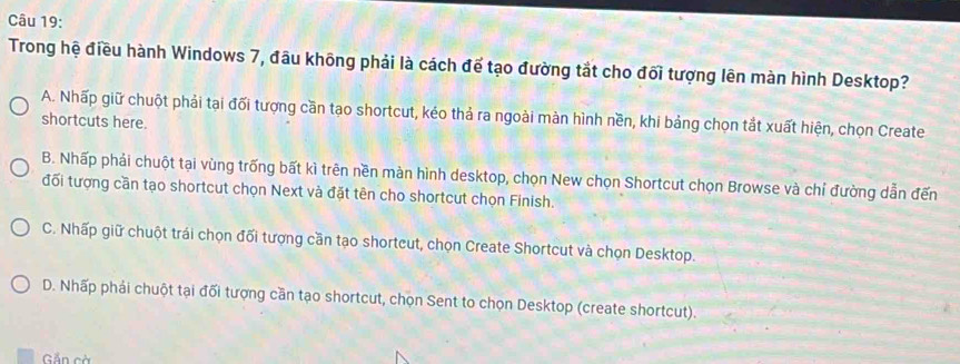 Trong hệ điều hành Windows 7, đầu không phải là cách để tạo đường tắt cho đối tượng lên màn hình Desktop?
A. Nhấp giữ chuột phải tại đối tượng cần tạo shortcut, kéo thả ra ngoài màn hình nền, khi bảng chọn tắt xuất hiện, chọn Create
shortcuts here.
B. Nhấp phải chuột tại vùng trống bất kì trên nền màn hình desktop, chọn New chọn Shortcut chọn Browse và chỉ đường dẫn đến
đổi tượng cần tạo shortcut chọn Next và đặt tên cho shortcut chọn Finish.
C. Nhấp giữ chuột trái chọn đối tượng cần tạo shortcut, chọn Create Shortcut và chọn Desktop.
D. Nhấp phải chuột tại đối tượng cần tạo shortcut, chọn Sent to chọn Desktop (create shortcut).
Gắn cà