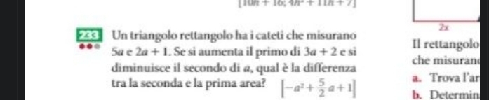 [10n+10;4n+11n+7]
Un triangolo rettangolo ha i cateti che misurano Il rettangolo 
5a e 2a+1. Se si aumenta il primo di 3a+2 c si 
diminuisce il secondo di a, qual è la differenza che misuran 
a. Trova l’ar 
tra la seconda e la prima area? [-a^2+ 5/2 a+1] b. Determin