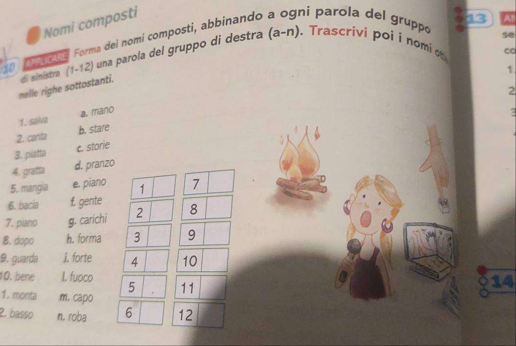 Nomi composti
13 A
10 o na Forma dei nomi composti, abbinando a ogni parola del gruppo
se
di sinistra (1-12) una parola del gruppo di destra (a-n). Trascrivi poi i nomi ot
co
1
nelle righe sottostanti.
2
1, salva a. mano
2. canta b. stare
d
3. piatta c. storie
0
4. gratta d. pranzo
5. mangia e. piano 1 7
6. bacia f. gente
7. piano g. carichi 2 8
8. dopo h. forma 3 9
9. guarda i. forte 4 10
10. bene I. fuoco 5 11
14
1. monta m. capo
2. basso n, roba 6 12