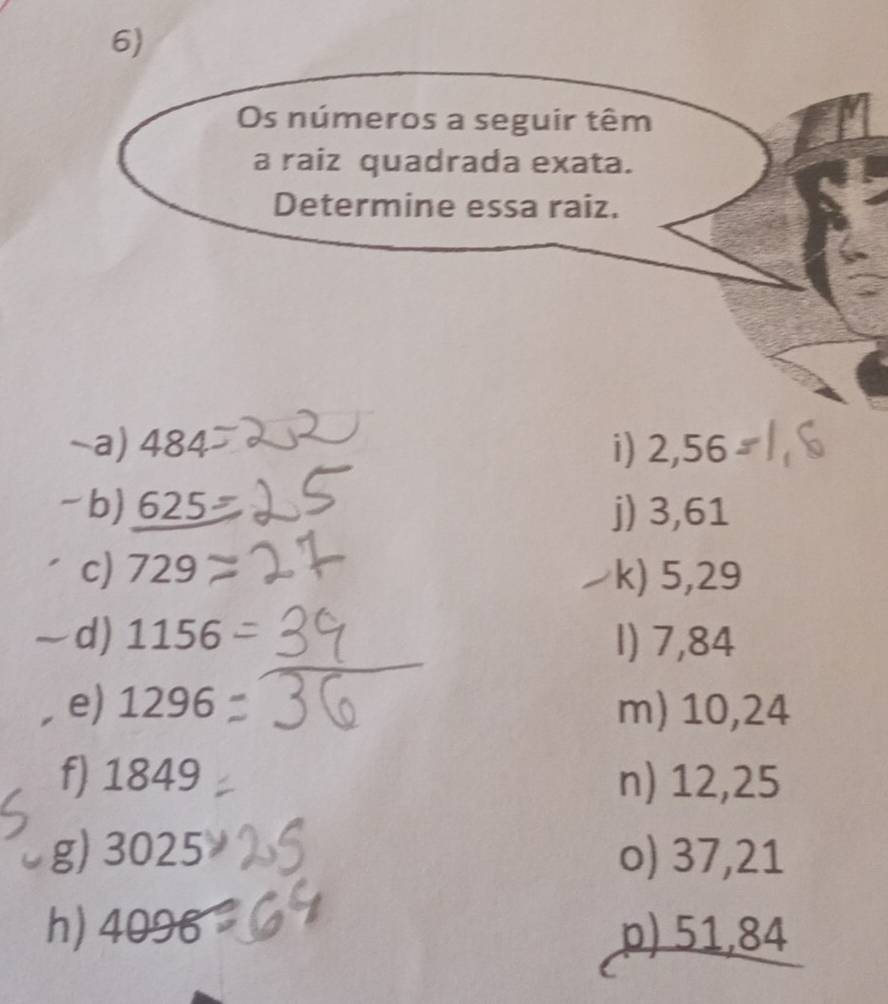 Os números a seguir têm 
a raiz quadrada exata. 
Determine essa raiz. 
~a) 484 i) 2,56
-b) c3 5 j) 3,61
c) 729
k) 5,29
d) 1156 1) 7,84
e) 1296 m) 10,24
f) 1849 n) 12,25
g) 3025 o) 37,21
h) 4096 p) 51,84