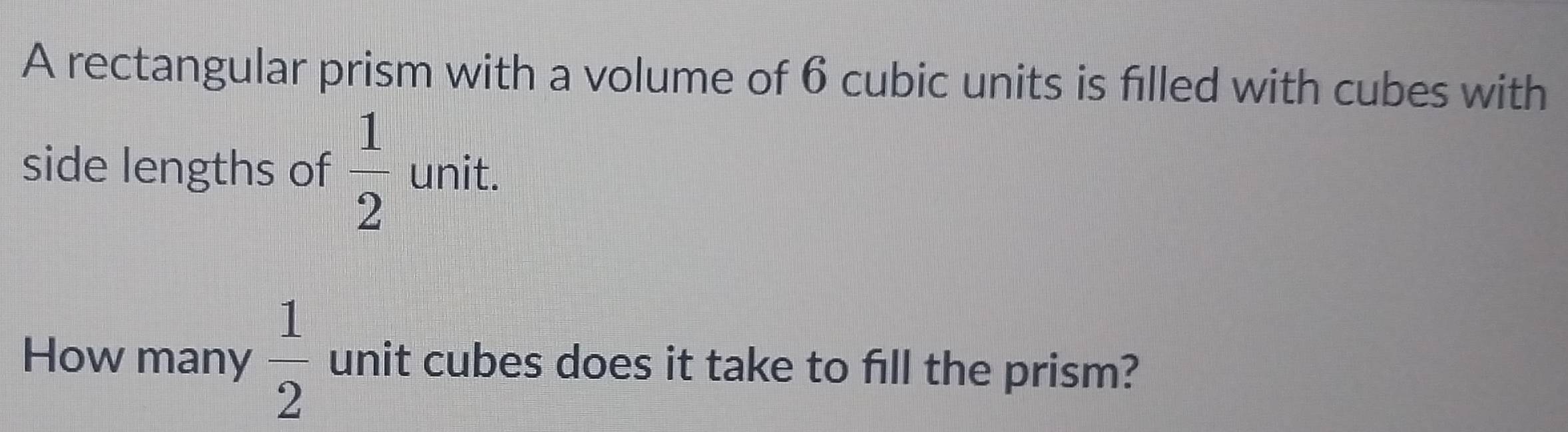 A rectangular prism with a volume of 6 cubic units is filled with cubes with 
side lengths of  1/2  unit. 
How many  1/2  unit cubes does it take to fill the prism?