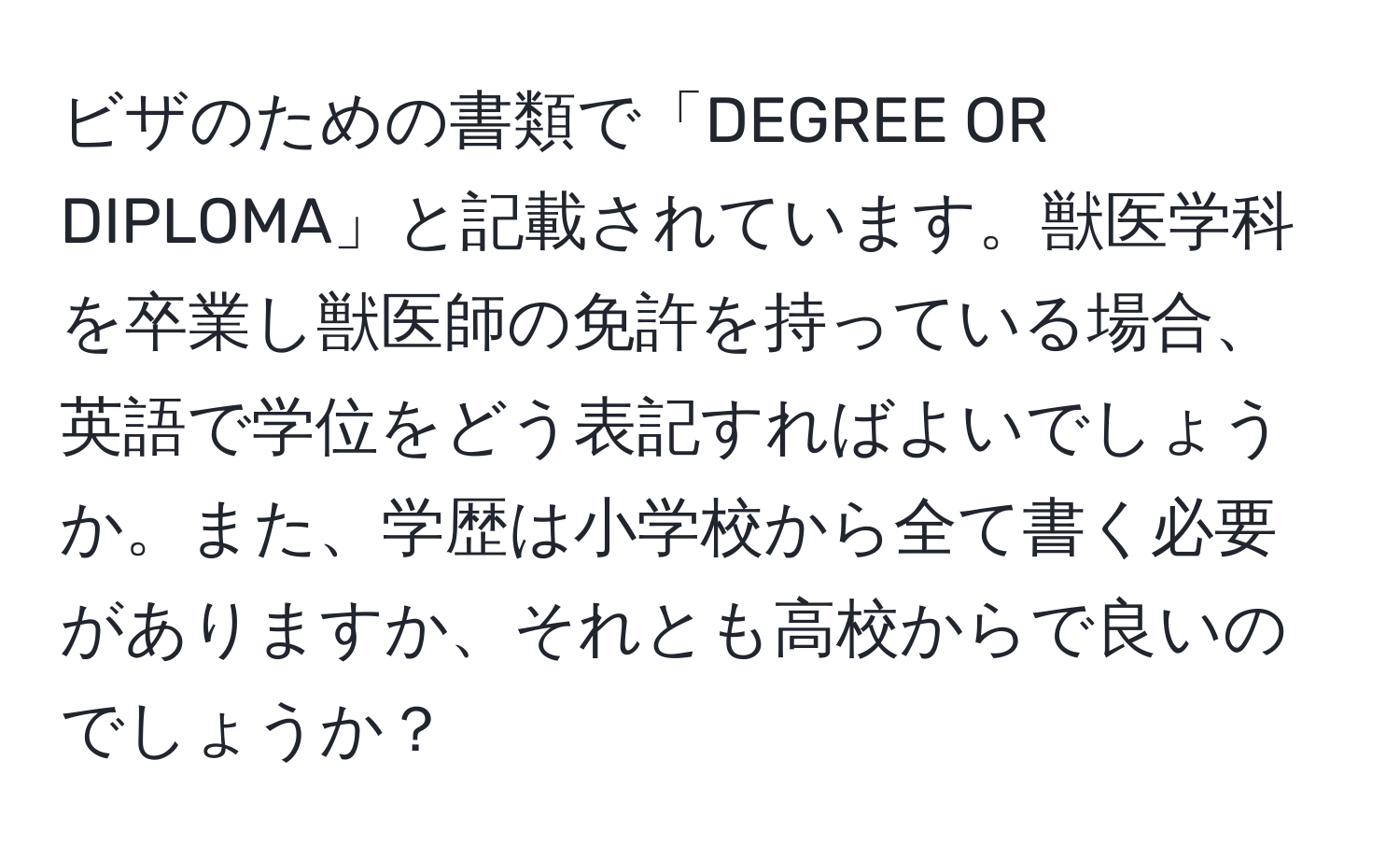 ビザのための書類で「DEGREE OR DIPLOMA」と記載されています。獣医学科を卒業し獣医師の免許を持っている場合、英語で学位をどう表記すればよいでしょうか。また、学歴は小学校から全て書く必要がありますか、それとも高校からで良いのでしょうか？