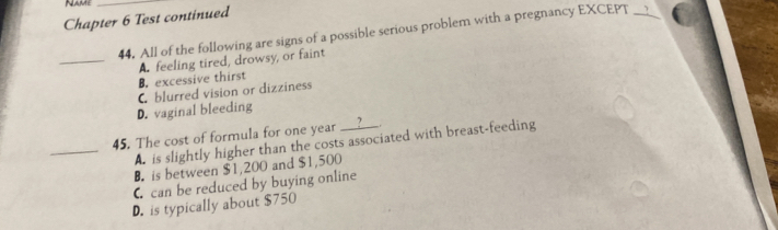 Name_
Chapter 6 Test continued
44. All of the following are signs of a possible serious problem with a pregnancy EXCEPT_
_A. feeling tired, drowsy, or faint
B. excessive thirst
C blurred vision or dizziness
D. vaginal bleeding
45. The cost of formula for one year __?__.
_A. is slightly higher than the costs associated with breast-feeding
B. is between $1,200 and $1,500
C can be reduced by buying online
D. is typically about $750